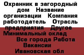 Охранник в загородный дом › Название организации ­ Компания-работодатель › Отрасль предприятия ­ Другое › Минимальный оклад ­ 50 000 - Все города Работа » Вакансии   . Ивановская обл.